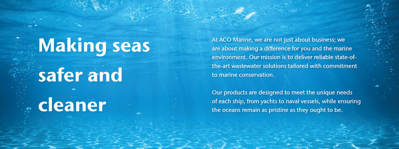 Making seas safer and cleaner. At ACO Marine, we are not just about business; we are about making a difference for you and the marine environment. Our mission is to deliver reliable state-of-the-art wastewater solutions tailored with commitment to marine conservation.  Our products are designed to meet the unique needs of each ship, from yachts to naval vessels, while ensuring the oceans remain as pristine as they ought to be.